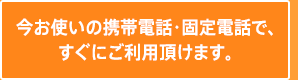 今お使いの携帯電話・固定電話で、すぐにご利用頂けます。