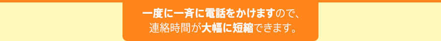 一度に一斉に電話をかけますので、連絡時間が大幅に短縮できます。