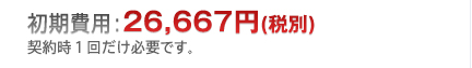 初期費用：26,667円（税別）契約時1回だけ必要です。