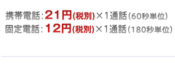 携帯電話：21円（税別）×1通話（60秒単位）固定電話：12円（税別）×1通話（180秒単位）