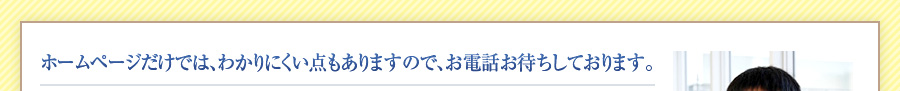 ホームページだけでは、わかりにくい点もありますので、お電話お待ちしております。